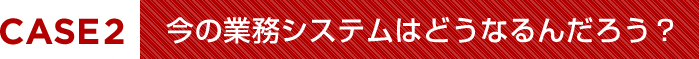 今の業務システムはどうなるんだろう？