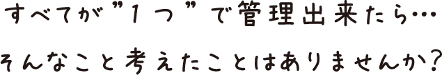 すべてが”1つ”で管理出来たら…そんなこと考えたことはありませんか？