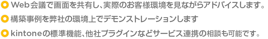 ・Web会議で画面を共有し、実際のお客様環境を見ながらアドバイスします。/・構築事例を弊社の環境上でデモンストレーションします。/・kintoneの標準機能、他社プラグインなどサービス連携の相談も可能です。