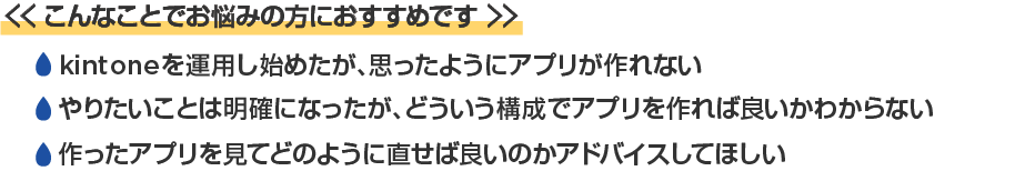 <<こんなことでお悩みの方におすすめです>>/・kintoneを運用し始めたが、思ったようにアプリが作れない。/・やりたいことは明確になったが、どういう構成でアプリを作ればよいかわからない。/・作ったアプリを見てどのように直せばよいのかアドバイスしてほしい。