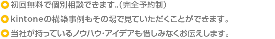 ・初回無料の完全予約制で個別相談できます。/・kintoneの構築事例もその場で見ていただくことができます。/・当社が持っているノウハウ・アイデアも惜しみなくお伝えします。