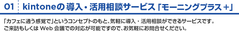 01:kintoneの導入・活用相談サービス「モーニングプラス+」/「カフェに通う感覚で」というコンセプトのもと、気軽に導入・活用相談ができる来店型のサービスです。ご来訪もしくはWeb会議での対応が可能ですので、お気軽にお問い合わせください。