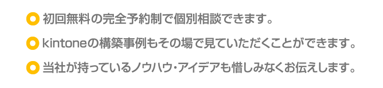 ・初回無料の完全予約制で個別相談できます。/・kintoneの構築事例もその場で見ていただくことができます。/・当社が持っているノウハウ・アイデアも惜しみなくお伝えします。