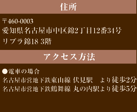 住所/460-0008 愛知県名古屋市中区栄2丁目12番12号アーク栄白川パークビル3階・交通/●電車の場合：名古屋市営地下鉄東山線伏見駅より徒歩8分 名古屋市営名城線栄駅より徒歩13分 ●車の場合：名古屋高速都心環状線白川出口より約500m