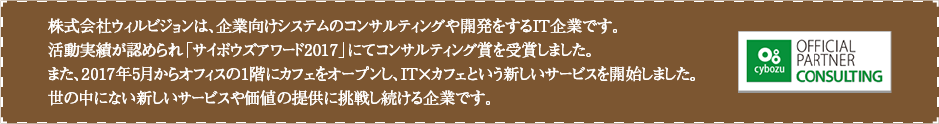 株式会社ウィルビジョンは、企業向けシステムのコンサルティングや開発をするIT企業です。
                  活動実績が認められ「サイボウズアワード2017」にてコンサルティング賞を受賞しました。
                  また、2017年5月からオフィスの1階にカフェをオープンし、IT×カフェという新しいサービスを開始しました。
                  世の中にない新しいサービスや価値の提供に挑戦し続ける企業です。