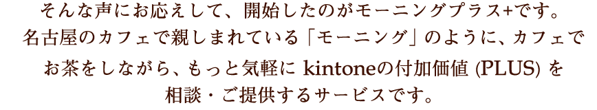 そんな声にお応えして、開始したのがモーニングプラス+です。名古屋のカフェで親しまれている「モーニング」のように、カフェでお茶をしながら、もっと気軽に kintoneの付加価値 (PLUS) を談・ご提供するサービスです。