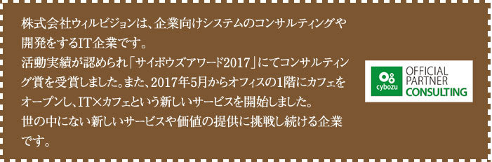 株式会社ウィルビジョンは、企業向けシステムのコンサルティングや開発をするIT企業です。
                  活動実績が認められ「サイボウズアワード2017」にてコンサルティング賞を受賞しました。
                  また、2017年5月からオフィスの1階にカフェをオープンし、IT×カフェという新しいサービスを開始しました。
                  世の中にない新しいサービスや価値の提供に挑戦し続ける企業です。