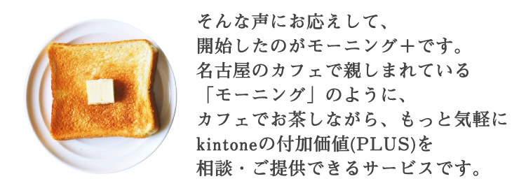 そんな声にお応えして、開始したのがモーニングプラス+です。名古屋のカフェで親しまれている「モーニング」のように、カフェでお茶をしながら、もっと気軽に kintoneの付加価値 (PLUS) を談・ご提供するサービスです。