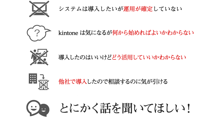 ・システムは導入したいが運用が確定していない。・kintone は気になるが何から始めればよいかわからない・導入したのはいいけどどう活用していいか分からない・他社で導入したので相談するのに気が引ける・とにかく話しを聞いて欲しい！