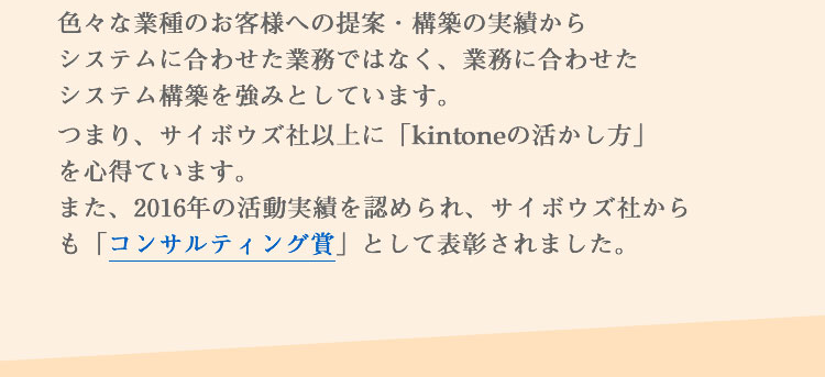 色々な業種のお客様への提案・構築の実績からシステムに合わせた業務ではなく、業務に合わせたシステム構築を強みとしています。つまり、サイボウズ社以上に「kintoneの活かし方」を心得ています。また、2016年の活動実績を認められ、サイボウズ社からも「コンサルティング賞」として表彰されました。