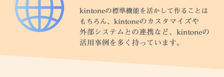 kintoneの標準機能を活かして作ることはもちろん、kintoneのカスタマイズや外部システムとの連携など、kintoneの活用事例を多く持っています。