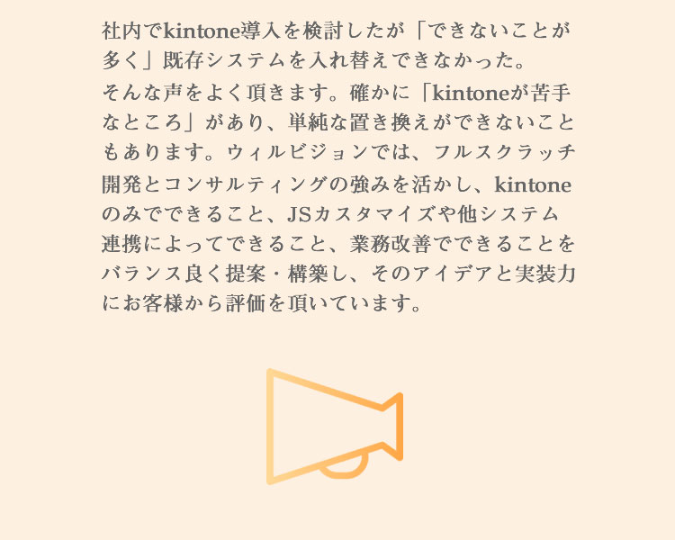 社内でkintone導入を検討したが「できないことが多く」既存システムを入れ替えできなかった。そんな声をよく頂きます。確かに「kintoneが苦手なところ」があり、単純な置き換えができないこともあります。ウィルビジョンでは、フルスクラッチ開発とコンサルティングの強みをkintoneにも活かし、kintone・カスタマイズ・他システム・業務とのバランスから「お客様の課題解決のために何をどうすべきか」をご提案できることから、そのアイデアと実装力にお客様から評価を頂いています。