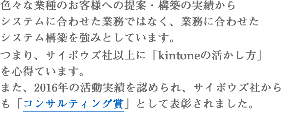 色々な業種のお客様への提案・構築の実績からシステムに合わせた業務ではなく、業務に合わせたシステム構築を強みとしています。つまり、サイボウズ社以上に「kintoneの活かし方」を心得ています。また、2016年の活動実績を認められ、サイボウズ社からも「コンサルティング賞」として表彰されました。