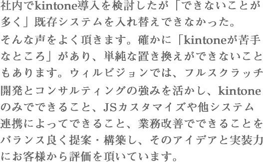 社内でkintone導入を検討したが「できないことが多く」既存システムを入れ替えできなかった。そんな声をよく頂きます。確かに「kintoneが苦手なところ」があり、単純な置き換えができないこともあります。ウィルビジョンでは、フルスクラッチ開発とコンサルティングの強みをkintoneにも活かし、kintone・カスタマイズ・他システム・業務とのバランスから「お客様の課題解決のために何をどうすべきか」をご提案できることから、そのアイデアと実装力にお客様から評価を頂いています。